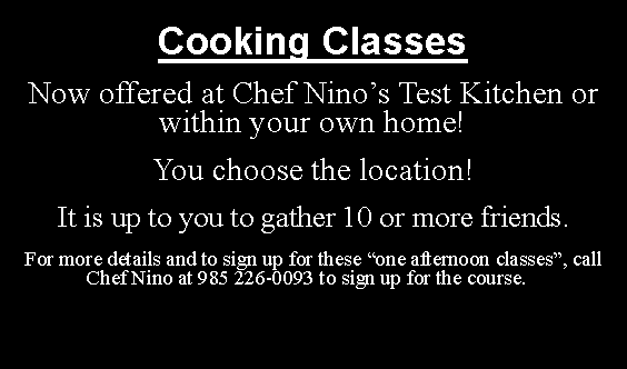 Text Box: Cooking ClassesNow offered at Chef Nino�s Test Kitchen or within your own home! You choose the location!It is up to you to gather 10 or more friends.For more details and to sign up for these �one afternoon classes�, call Chef Nino at 985 226-0093 to sign up for the course.&nbsp;&nbsp;&nbsp;
